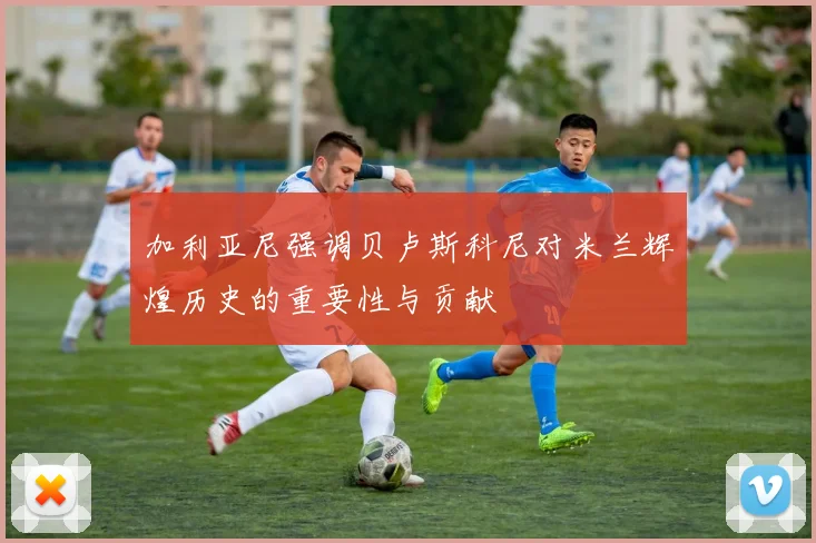 加利亚尼强调贝卢斯科尼对米兰辉煌历史的重要性与贡献