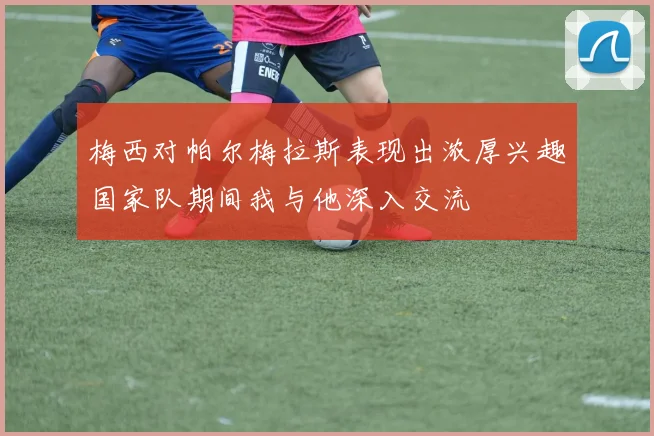梅西对帕尔梅拉斯表现出浓厚兴趣国家队期间我与他深入交流