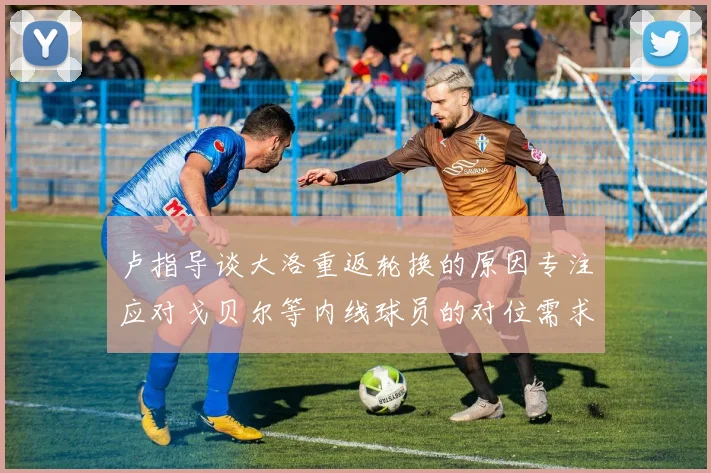 卢指导谈大洛重返轮换的原因专注应对戈贝尔等内线球员的对位需求调整