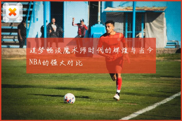 追梦畅谈魔术师时代的辉煌与当今NBA的强大对比