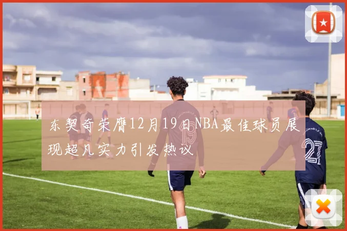 东契奇荣膺12月19日NBA最佳球员展现超凡实力引发热议