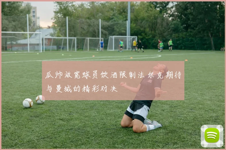 瓜帅放宽球员饮酒限制法尔克期待与曼城的精彩对决