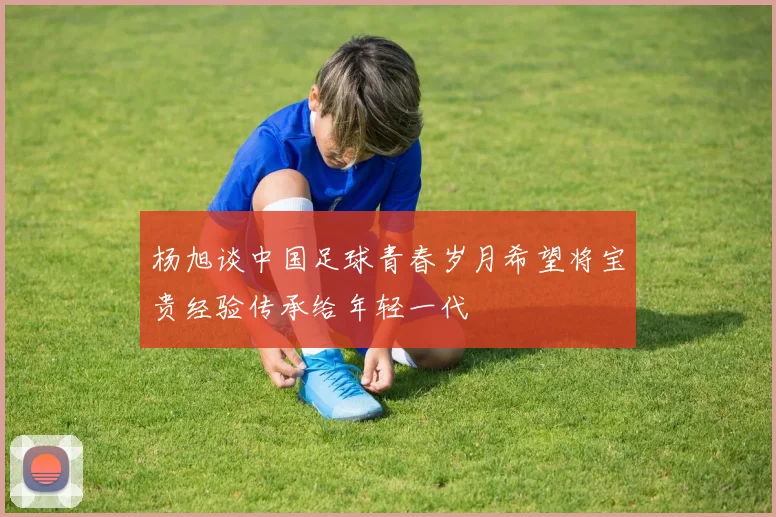 杨旭谈中国足球青春岁月希望将宝贵经验传承给年轻一代