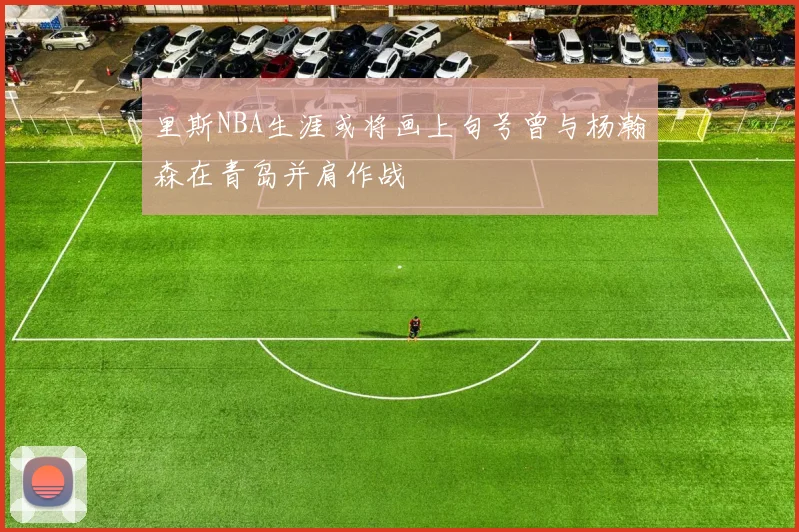 里斯NBA生涯或将画上句号曾与杨瀚森在青岛并肩作战