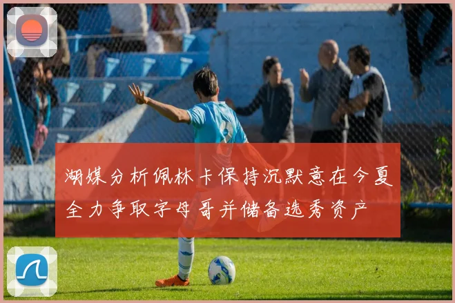 湖媒分析佩林卡保持沉默意在今夏全力争取字母哥并储备选秀资产