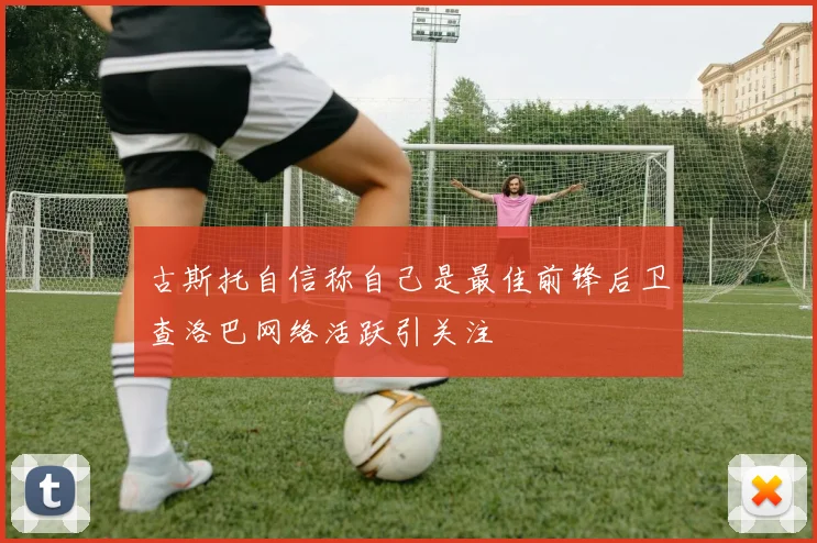 古斯托自信称自己是最佳前锋后卫查洛巴网络活跃引关注