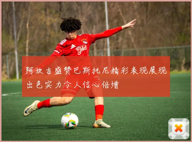 阿坎吉盛赞巴斯托尼精彩表现展现出色实力令人信心倍增