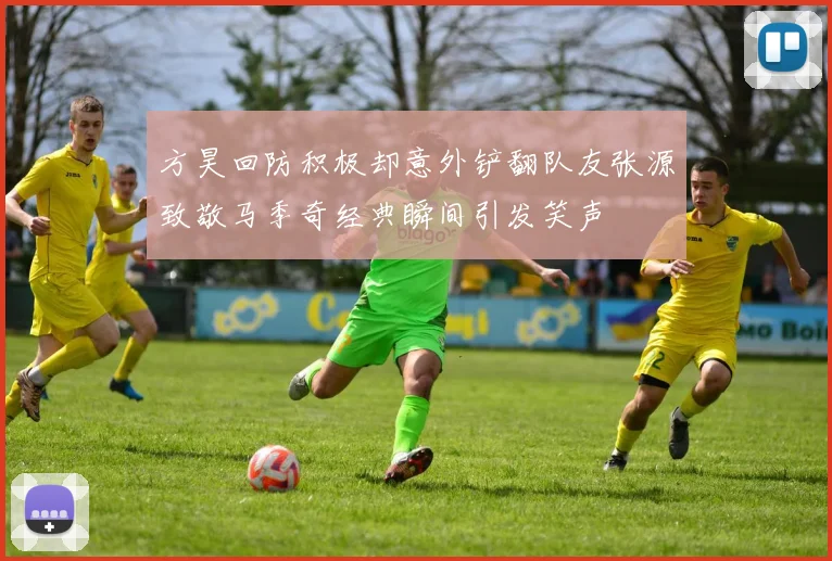 方昊回防积极却意外铲翻队友张源致敬马季奇经典瞬间引发笑声