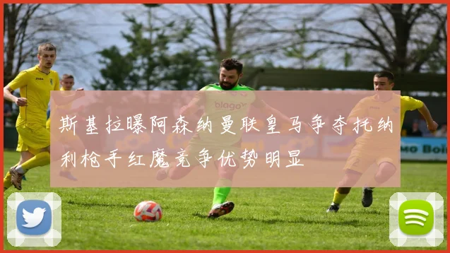 斯基拉曝阿森纳曼联皇马争夺托纳利枪手红魔竞争优势明显