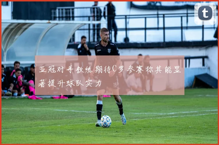 亚冠对手教练期待C罗参赛称其能显著提升球队实力