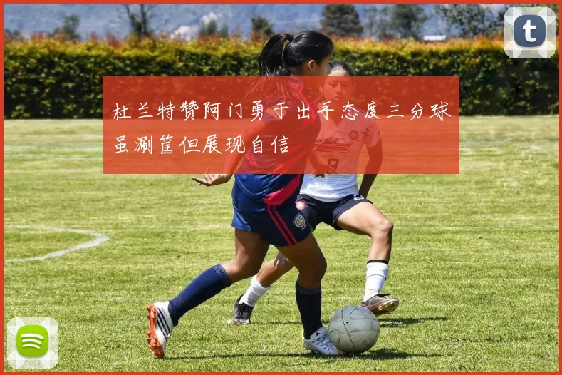 杜兰特赞阿门勇于出手态度三分球虽涮筐但展现自信