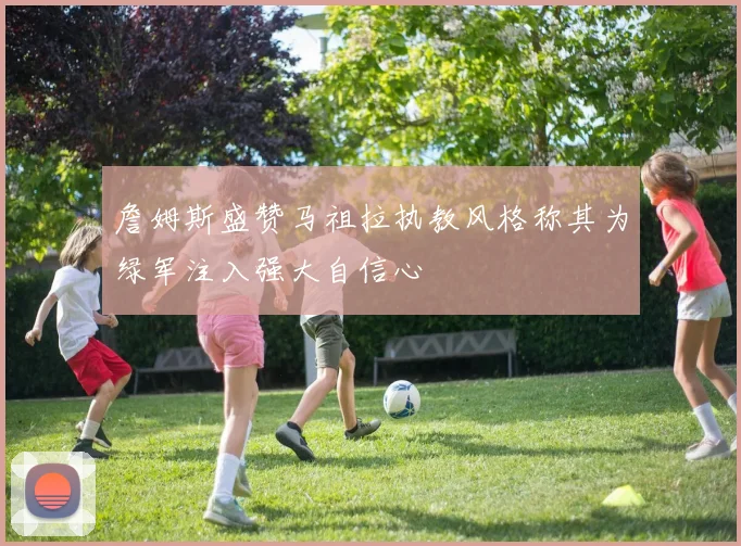 詹姆斯盛赞马祖拉执教风格称其为绿军注入强大自信心