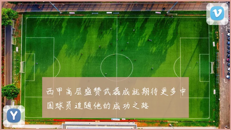 西甲高层盛赞武磊成就期待更多中国球员追随他的成功之路