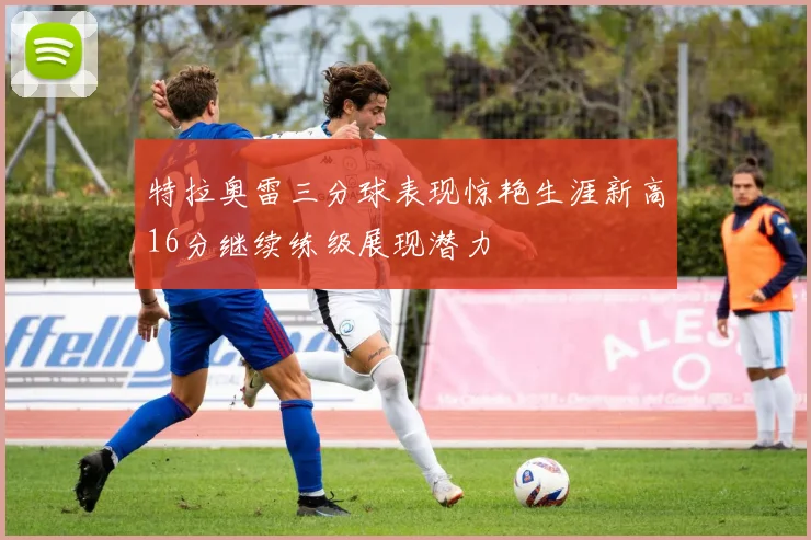 特拉奥雷三分球表现惊艳生涯新高16分继续练级展现潜力