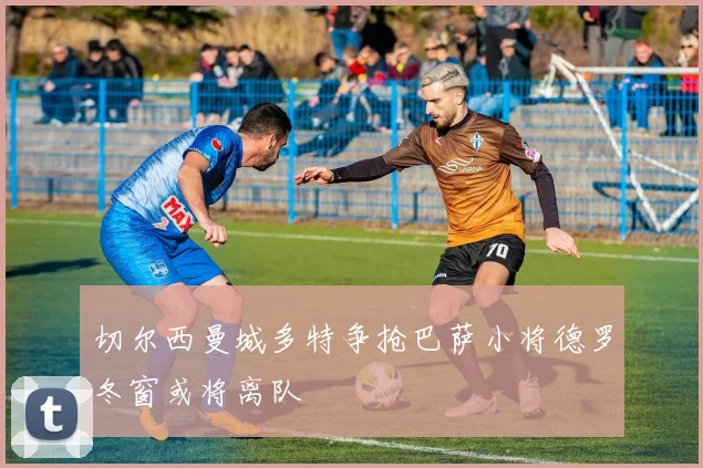 切尔西曼城多特争抢巴萨小将德罗冬窗或将离队