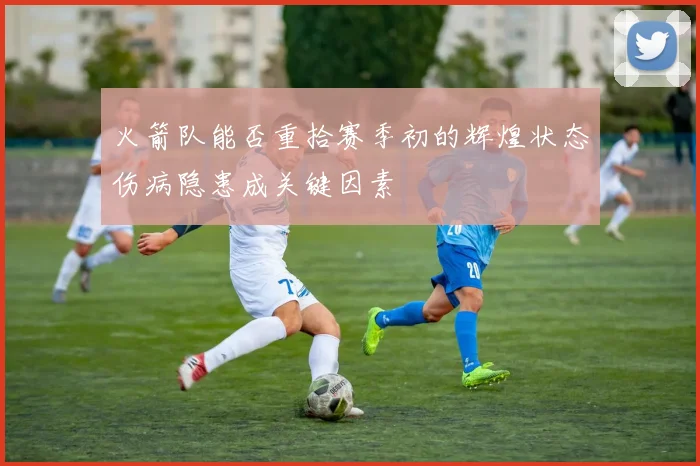 火箭队能否重拾赛季初的辉煌状态伤病隐患成关键因素