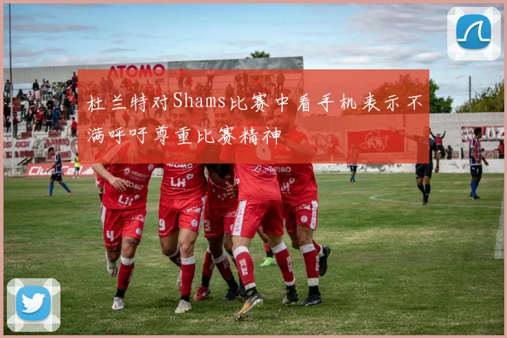 杜兰特对Shams比赛中看手机表示不满呼吁尊重比赛精神