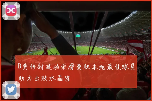 B费传射建功荣膺曼联本轮最佳球员助力击败水晶宫