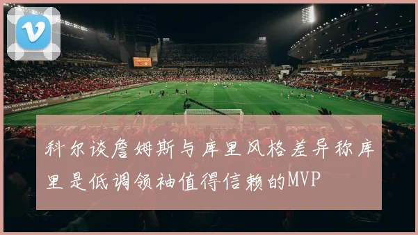 科尔谈詹姆斯与库里风格差异称库里是低调领袖值得信赖的MVP