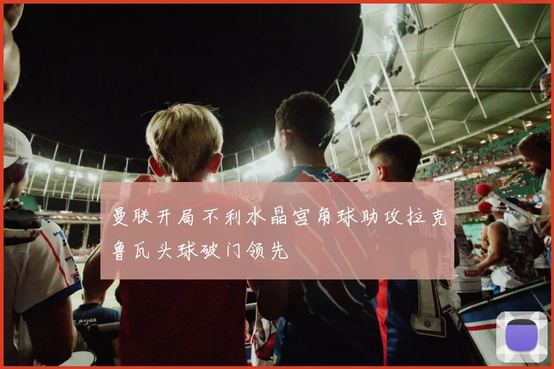 曼联开局不利水晶宫角球助攻拉克鲁瓦头球破门领先