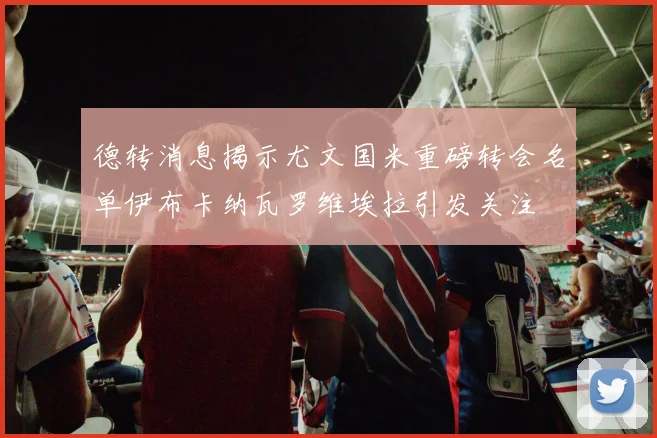 德转消息揭示尤文国米重磅转会名单伊布卡纳瓦罗维埃拉引发关注