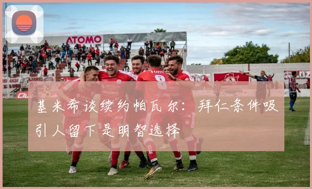 基米希谈续约帕瓦尔：拜仁条件吸引人留下是明智选择