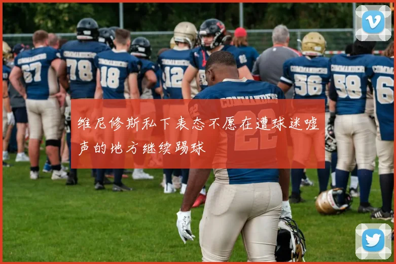 维尼修斯私下表态不愿在遭球迷嘘声的地方继续踢球