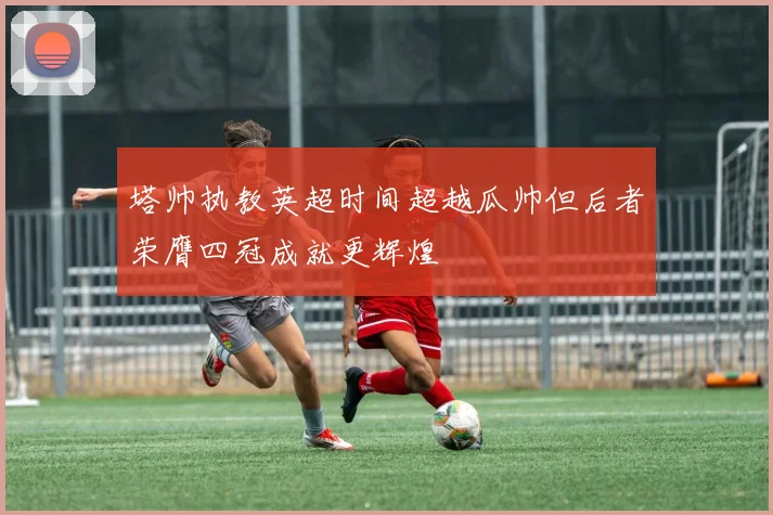 塔帅执教英超时间超越瓜帅但后者荣膺四冠成就更辉煌