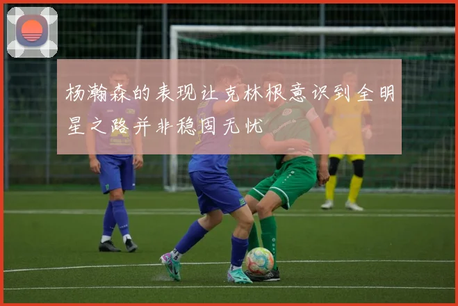 杨瀚森的表现让克林根意识到全明星之路并非稳固无忧