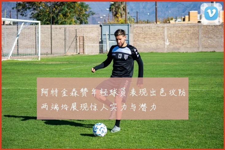 阿特金森赞年轻球员表现出色攻防两端均展现惊人实力与潜力