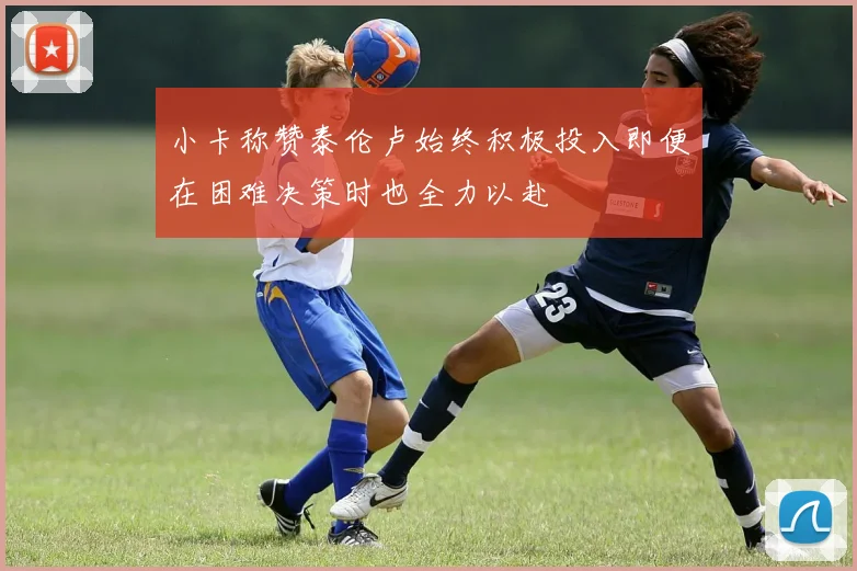 小卡称赞泰伦卢始终积极投入即便在困难决策时也全力以赴