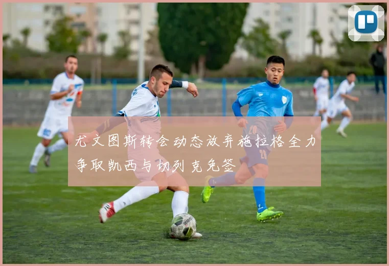 尤文图斯转会动态放弃施拉格全力争取凯西与切列克免签